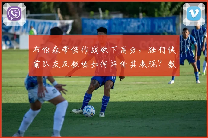 布伦森带伤作战砍下高分,独行侠前队友及教练如何评价其表现?数据回顾与伤病分析