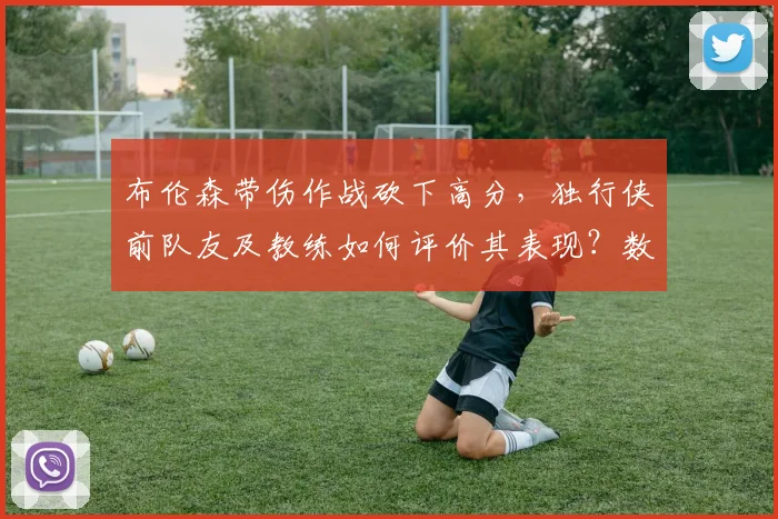 布伦森带伤作战砍下高分，独行侠前队友及教练如何评价其表现？数据回顾与伤病分析