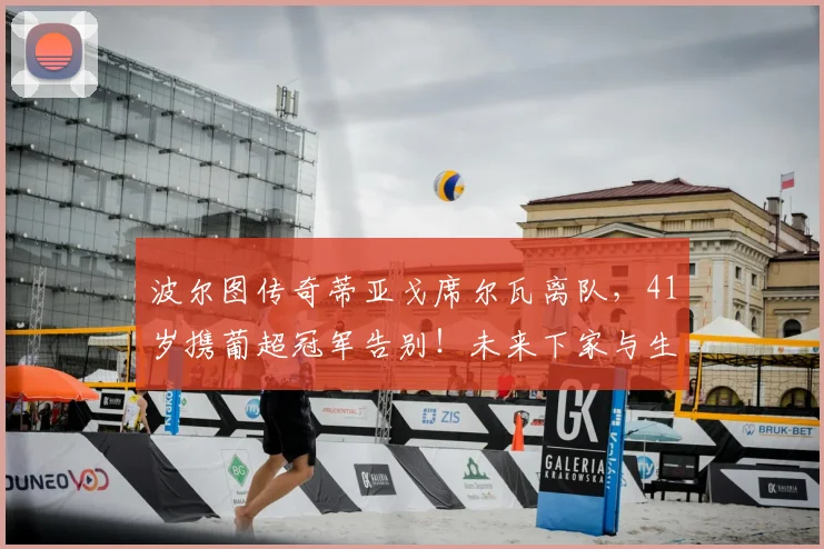波尔图传奇蒂亚戈席尔瓦离队，41岁携葡超冠军告别！未来下家与生涯数据深度解析