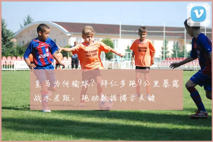 皇马为何输球?拜仁多跑9公里暴露战术差距,跑动数据揭示关键